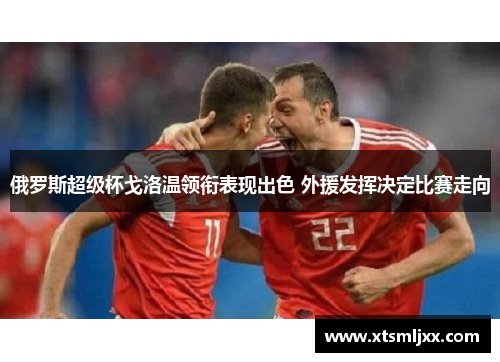 俄罗斯超级杯戈洛温领衔表现出色 外援发挥决定比赛走向