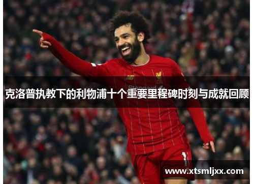 克洛普执教下的利物浦十个重要里程碑时刻与成就回顾