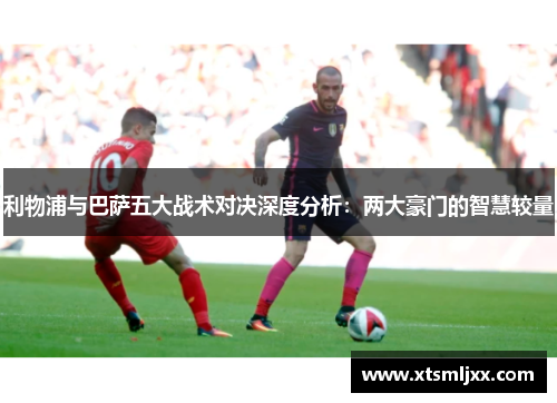 利物浦与巴萨五大战术对决深度分析：两大豪门的智慧较量