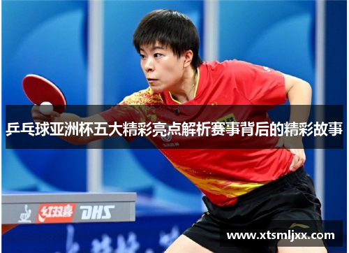 乒乓球亚洲杯五大精彩亮点解析赛事背后的精彩故事