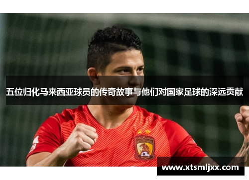 五位归化马来西亚球员的传奇故事与他们对国家足球的深远贡献