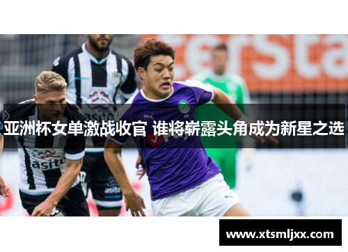亚洲杯女单激战收官 谁将崭露头角成为新星之选