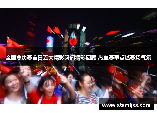 全国总决赛首日五大精彩瞬间精彩回顾 热血赛事点燃赛场气氛