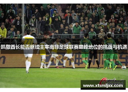 凯撒酋长能否继续主宰南非足球联赛巅峰地位的挑战与机遇
