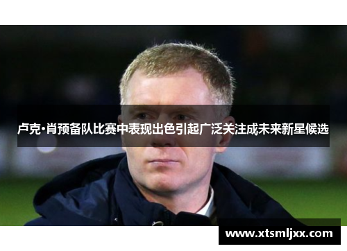 卢克·肖预备队比赛中表现出色引起广泛关注成未来新星候选