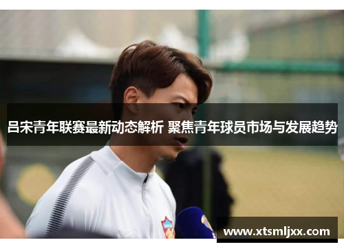 吕宋青年联赛最新动态解析 聚焦青年球员市场与发展趋势
