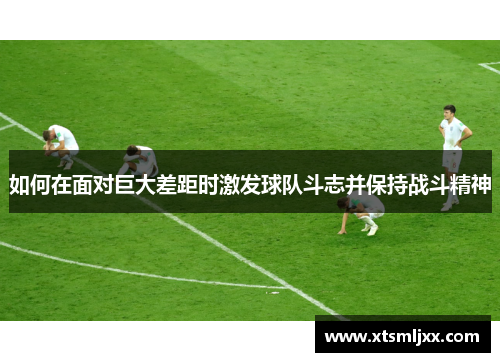 如何在面对巨大差距时激发球队斗志并保持战斗精神 如何在面对巨大差距时激发球队斗志并保持战斗精神